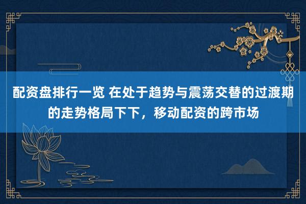 配资盘排行一览 在处于趋势与震荡交替的过渡期的走势格局下下，移动配资的跨市场